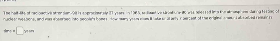 The half-life of radioactive strontium- 90 is approximately 27 years. In 1963, radioactive strontium- 90 was released into the atmosphere during testing of 
nuclear weapons, and was absorbed into people's bones. How many years does it take until only 7 percent of the original amount absorbed remains?
time=□ years