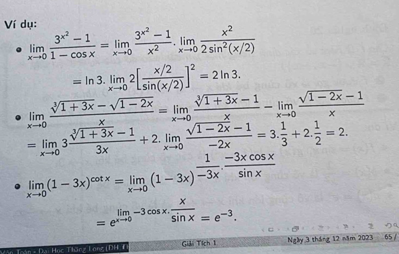 Ví dụ:
limlimits _xto 0frac 3^(x^2)-11-cos x=limlimits _xto 0frac 3^(x^2)-1x^2.limlimits _xto 0 x^2/2sin^2(x/2) 
=ln 3.limlimits _xto 02[ (x/2)/sin (x/2) ]^2=2ln 3.
limlimits _xto 0 (sqrt[3](1+3x)-sqrt(1-2x))/x =limlimits _xto 0 (sqrt[3](1+3x)-1)/x -limlimits _xto 0 (sqrt(1-2x)-1)/x 
=limlimits _xto 03 (sqrt[3](1+3x)-1)/3x +2.limlimits _xto 0 (sqrt(1-2x)-1)/-2x =3. 1/3 +2. 1/2 =2.
limlimits _xto 0(1-3x)^cot x=limlimits _xto 0(1-3x)^ 1/-3x ·  (-3xcos x)/sin x 
=e^(limlimits _xto 0)-3cos x. x/sin x =e^(-3). 
Văn Toán - Đại Học Thăng Long (DH T Giải Tích 1 Ngày 3 tháng 12 năm 2023 65 /