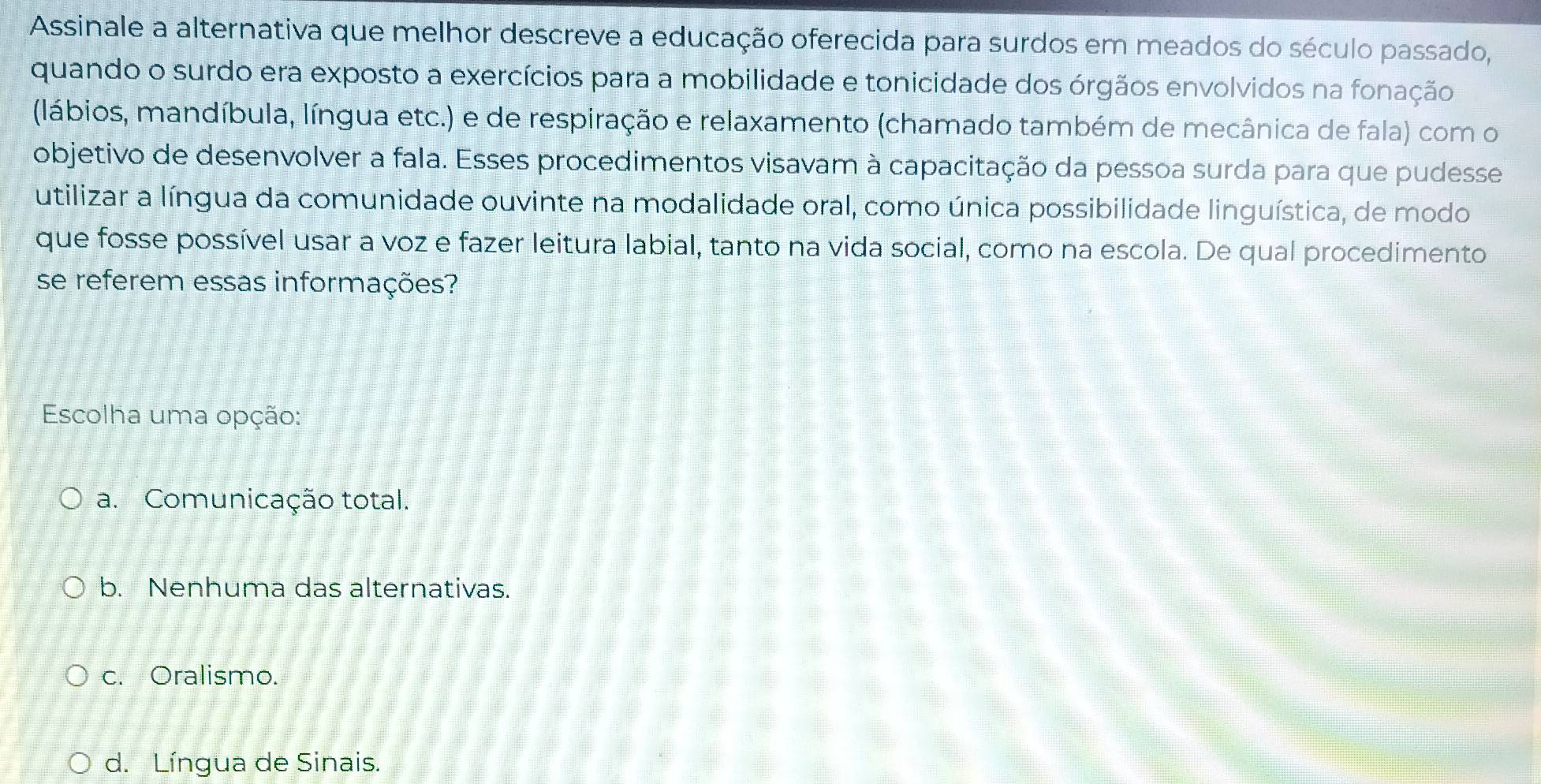 Assinale a alternativa que melhor descreve a educação oferecida para surdos em meados do século passado,
quando o surdo era exposto a exercícios para a mobilidade e tonicidade dos órgãos envolvidos na fonação
(lábios, mandíbula, língua etc.) e de respiração e relaxamento (chamado também de mecânica de fala) com o
objetivo de desenvolver a fala. Esses procedimentos visavam à capacitação da pessoa surda para que pudesse
utilizar a língua da comunidade ouvinte na modalidade oral, como única possibilidade linguística, de modo
que fosse possível usar a voz e fazer leitura labial, tanto na vida social, como na escola. De qual procedimento
se referem essas informações?
Escolha uma opção:
a. Comunicação total.
b. Nenhuma das alternativas.
c. Oralismo.
d. Língua de Sinais.