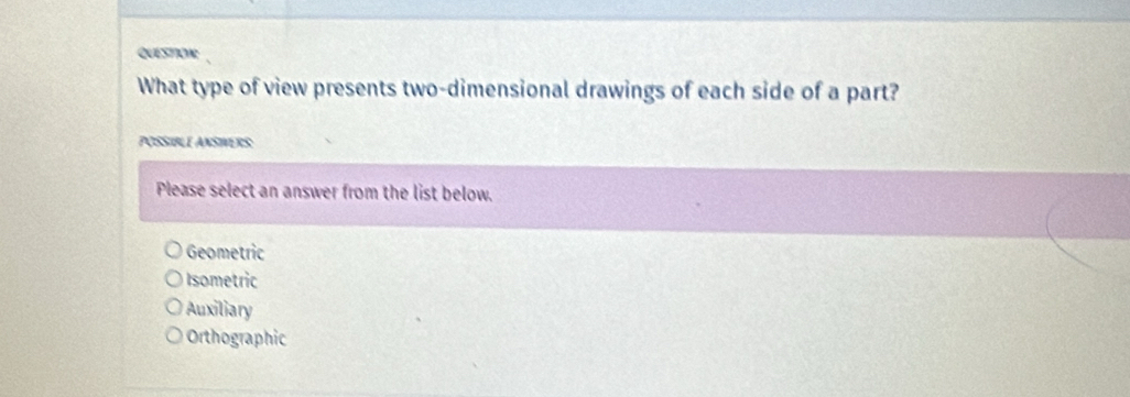 QUESTION
What type of view presents two-dimensional drawings of each side of a part?
POSSIBLE ANSIVERS
Please select an answer from the list below.
Geometric
Isometric
Auxiliary
Orthographic