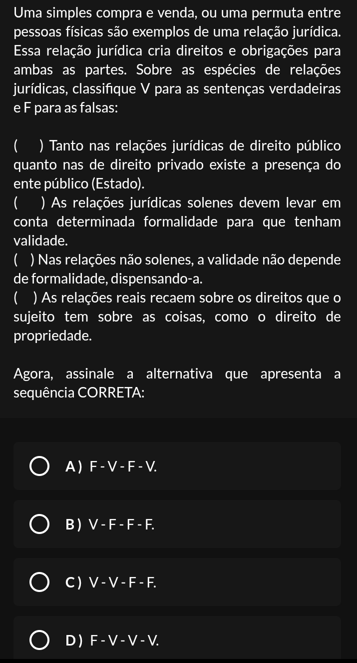 Uma simples compra e venda, ou uma permuta entre
pessoas físicas são exemplos de uma relação jurídica.
Essa relação jurídica cria direitos e obrigações para
ambas as partes. Sobre as espécies de relações
jurídicas, classifique V para as sentenças verdadeiras
e F para as falsas:
 ) Tanto nas relações jurídicas de direito público
quanto nas de direito privado existe a presença do
ente público (Estado).
 ) As relações jurídicas solenes devem levar em
conta determinada formalidade para que tenham
validade.
( ) Nas relações não solenes, a validade não depende
de formalidade, dispensando-a.
 ) As relações reais recaem sobre os direitos que o
sujeito tem sobre as coisas, como o direito de
propriedade.
Agora, assinale a alternativa que apresenta a
sequência CORRETA:
A ) F - V - F-V
B ) V - F - F - F.
C ) V - V - F - F.
D F-V-V - V.