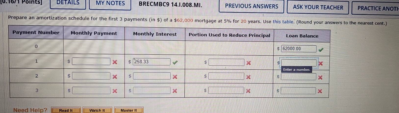 DETAILS MY NOTES BRECMBC9 14.I.008.MI. PREVIOUS ANSWERS ASK YOUR TEACHER PRACTICE ANOTH
Prepare an amortization schedule for the first 3 payments (in $) of a $62,000 mortgage at 5% for 20 years. Use this table. (Rcent.)
Need Help? Read It Watch it Master It