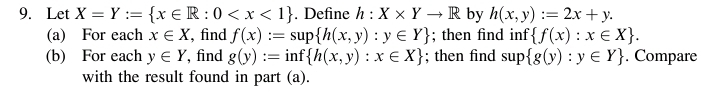 Let X=Y:= x∈ R:0 . Define h:X* Yto R by h(x,y):=2x+y. 
(a) For each x∈ X , find f(x):=sup h(x,y):y∈ Y; then find inf  f(x):x∈ X. 
(b) For each y∈ Y , find g(y):= inf  h(x,y):x∈ X; then find sup g(y):y∈ Y. Compare 
with the result found in part (a).