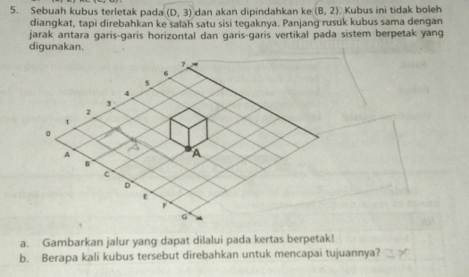 Sebuah kubus terletak pada (D,3) dan akan dipindahkan ke (B,2). Kubus ini tidak boleh 
diangkat, tapi direbahkan ke salah satu sisi tegaknya. Panjang rusuk kubus sama dengan 
jarak antara garis-garis horizontal dan garis-garis vertikal pada sistem berpetak yang 
digunakan.
7
6
5
4
3
2
1
。 
A 
A 
B 
c 
D 
E 
F
G
a. Gambarkan jalur yang dapat dilalui pada kertas berpetak! 
b. Berapa kali kubus tersebut direbahkan untuk mencapai tujuannya?