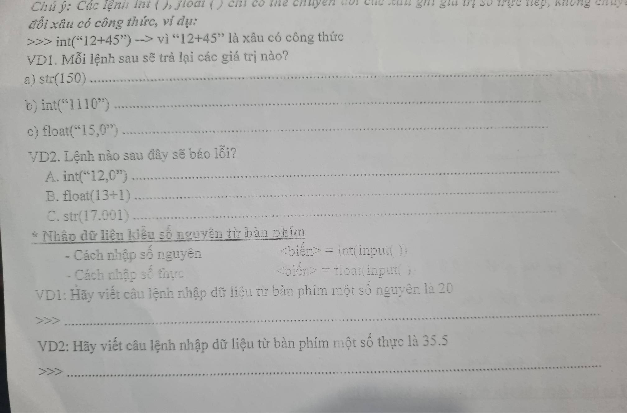 Chủ ý: Các lệnh int ( ), floàt ( ) chỉ có thể chuyện đổi các xáu ghi giả mị số mực nếp, không chủ 
đỗi xâu có công thức, ví dụ:
1 int (^i612+45^(,,))to vi^*12+45^(,,) là xâu có công thức 
VD1. Mỗi lệnh sau sẽ trả lại các giá trị nào? 
a) str(150)
_ 
b) int('11110^(,,)) 
_ 
c) float(“15,0”)
_ 
VD2. Lệnh nào sau đây sẽ báo lỗi? 
A. int(^
_ 
B. float(13+1)
_ 
C. str(17.001)
_ 
* Nhập dữ liệu kiểu số nguyên từ bàn phím 
- Cách nhập số nguyên
= int(input( ) 
Cách nhập số thực
= float( input( ) 
VD1: Hãy viết câu lệnh nhập dữ liệu từ bàn phím một số nguyên là 20
_ 
VD2: Hãy viết câu lệnh nhập dữ liệu từ bàn phím một số thực là 35.5
_