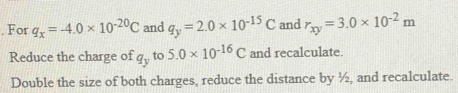 For q_x=-4.0* 10^(-20)C and q_y=2.0* 10^(-15)C and r_xy=3.0* 10^(-2)m
Reduce the charge of q_y to 5.0* 10^(-16)C and recalculate. 
Double the size of both charges, reduce the distance by ½, and recalculate.