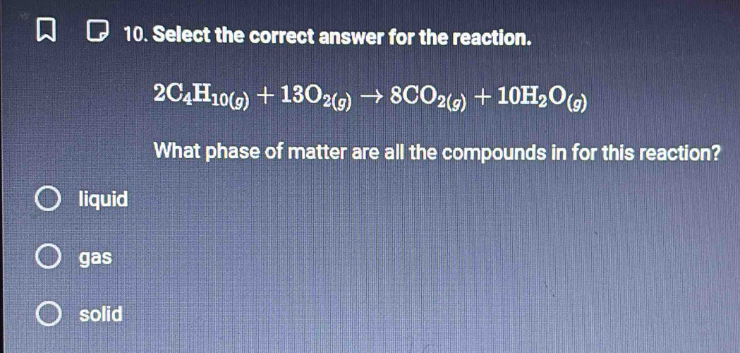 Select the correct answer for the reaction.
2C_4H_10(g)+13O_2(g)to 8CO_2(g)+10H_2O_(g)
What phase of matter are all the compounds in for this reaction?
liquid
gas
solid