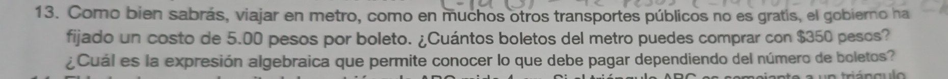 Como bien sabrás, viajar en metro, como en muchos otros transportes públicos no es gratis, el gobierno ha 
fijado un costo de 5.00 pesos por boleto. ¿Cuántos boletos del metro puedes comprar con $350 pesos? 
¿Cuál es la expresión algebraica que permite conocer lo que debe pagar dependiendo del número de boletos? 
é n a u l