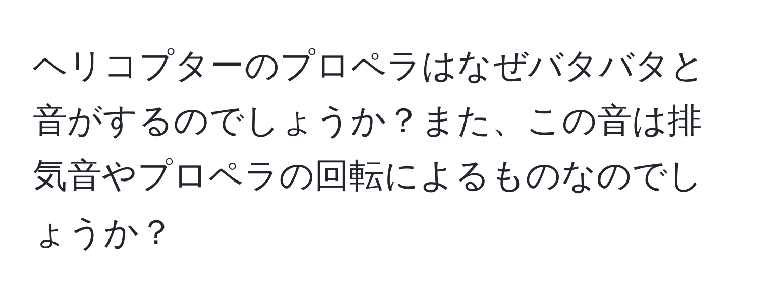 ヘリコプターのプロペラはなぜバタバタと音がするのでしょうか？また、この音は排気音やプロペラの回転によるものなのでしょうか？