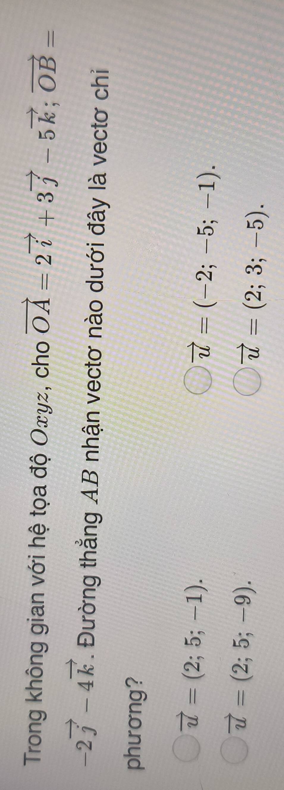 Trong không gian với hệ tọa độ Oxyz, cho vector OA=2vector i+3vector j-5vector k; vector OB=
-2vector j-4vector k. Đường thẳng AB nhận vectơ nào dưới đây là vectơ chỉ
phương?
vector u=(2;5;-1).
vector u=(-2;-5;-1).
vector u=(2;5;-9).
vector u=(2;3;-5).