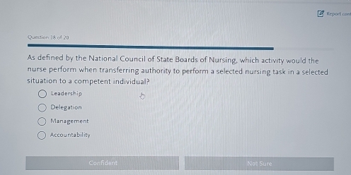 Report cont
Question 18 of 20
As defined by the National Council of State Boards of Nursing, which activity would the
nurse perform when transferring authority to perform a selected nursing task in a selected
situation to a competent individual?
Leadership
Delegation
Management
Accountability
Confident Not Sure