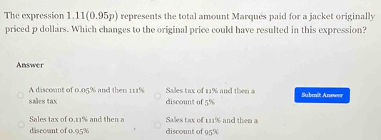 The expression 1.11(0.95p) represents the total amount Marques paid for a jacket originally
priced p dollars. Which changes to the original price could have resulted in this expression?
Answer
A discount of 0.05% and then 111% Sales tax of 11% and then a Submit Answer
sales tax discount of 5%
Sales tax of 0.11% and then a Sales tax of 111% and then a
discount of 0.95% discount of 95%