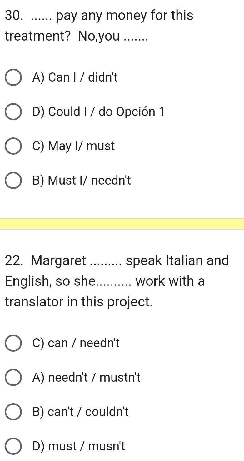 ...... pay any money for this
treatment? No,you .......
A) Can I / didn't
D) Could I / do Opción 1
C) May I/ must
B) Must I/ needn't
22. Margaret ......... speak Italian and
English, so she_ work with a
translator in this project.
C) can / needn't
A) needn't / mustn't
B) can't / couldn't
D) must / musn't