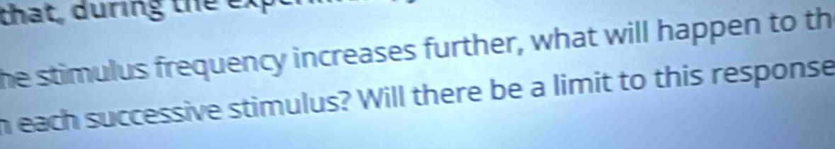 that, during the exp 
he stimulus frequency increases further, what will happen to th 
h each successive stimulus? Will there be a limit to this response