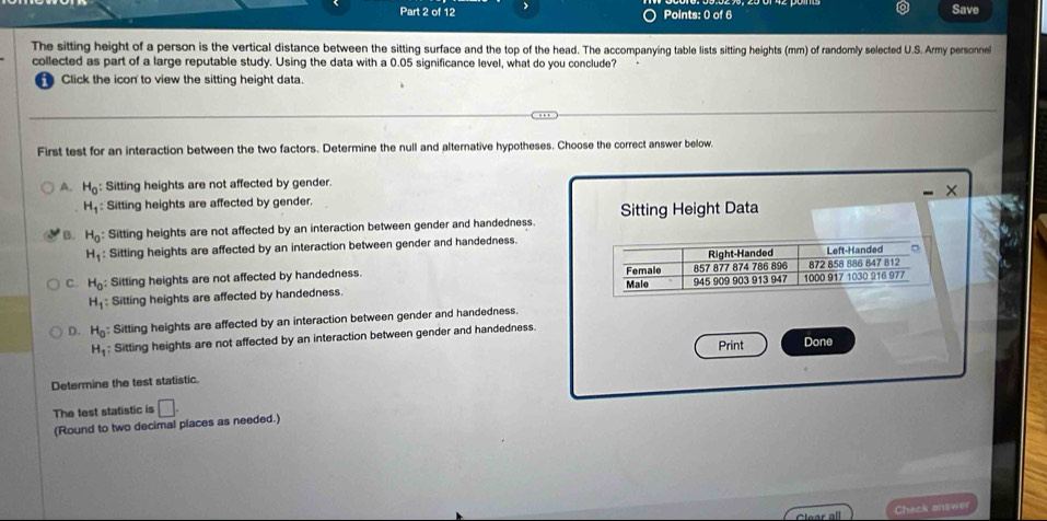 Save
The sitting height of a person is the vertical distance between the sitting surface and the top of the head. The accompanying table lists sitting heights (mm) of randomly selected U.S. Army personnel
collected as part of a large reputable study. Using the data with a 0.05 significance level, what do you conclude?
Click the icon to view the sitting height data.
First test for an interaction between the two factors. Determine the null and alternative hypotheses. Choose the correct answer below
A. H_0 : Sitting heights are not affected by gender.
×
H_1 : Sitting heights are affected by gender.
B. H_0 Sitting heights are not affected by an interaction between gender and handedness. Sitting Height Data
H_1 : Sitting heights are affected by an interaction between gender and handedness. Left-Handed D
C. H_0 : Sitting heights are not affected by handedness. Female 857 877 874 786 896 Right-Handed 872 858 886 847 812
Malo
H_1 Sitting heights are affected by handedness. 945 909 903 913 947 1000 917 1030 916 977
D. H_0 : Sitting heights are affected by an interaction between gender and handedness.
H_1 : Sitting heights are not affected by an interaction between gender and handedness.
Print Done
Determine the test statistic.
The test statistic is □. 
(Round to two decimal places as needed.)
Check answer