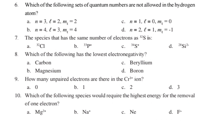 Which of the following sets of quantum numbers are not allowed in the hydrogen
atom?
a. n=3, ell =2, m_t=2 c. n=1, ell =0, m_t=0
b. n=4, ell =3, m_t=4 d. n=2, ell =1, m_t=-1
7. The species that has the same number of electrons as^(32)S is:
a. ^32Cl b. ^33P^+ c. ^34S^+ d. ^28Si^(2-)
8. Which of the following has the lowest electronegativity?
a. Carbon c. Beryllium
b. Magnesium d. Boron
9. How many unpaired electrons are there in the Cr^(3+) ion?
a. 0 b. 1 c. 2 d. 3
10. Which of the following species would require the highest energy for the removal
of one electron?
a. Mg^(2+) b. Na^+ c. Ne d. F-