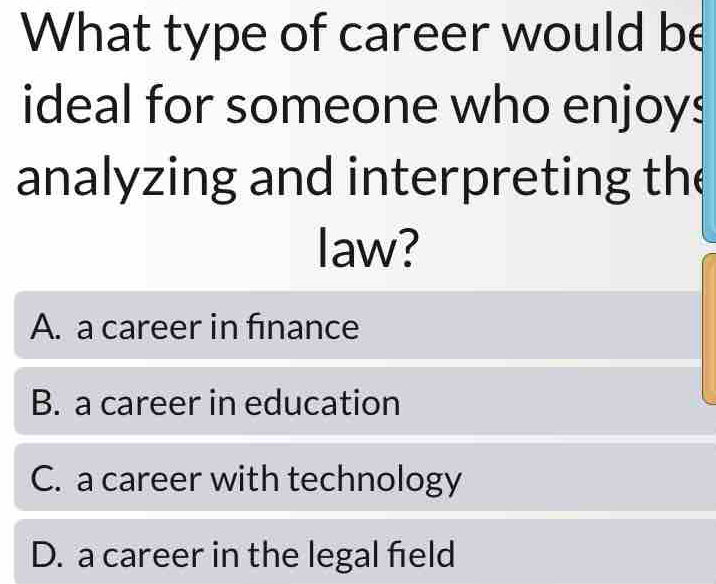 What type of career would be
ideal for someone who enjoys
analyzing and interpreting the
law?
A. a career in finance
B. a career in education
C. a career with technology
D. a career in the legal field