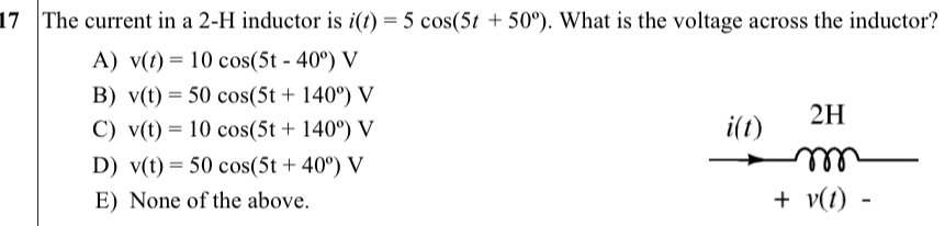 The current in a 2-H inductor is i(t)=5cos (5t+50°). What is the voltage across the inductor?
A) v(t)=10cos (5t-40°)V
B) v(t)=50cos (5t+140°)V
C) v(t)=10cos (5t+140°)V i(t) 2H
D) v(t)=50cos (5t+40°)V
E) None of the above. +v(t)-