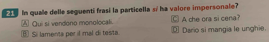 In quale delle seguenti frasi la particella sí ha valore impersonale?
A Qui si vendono monolocali. C A che ora si cena?
B Si lamenta per il mal di testa. D Dario si mangia le unghie.