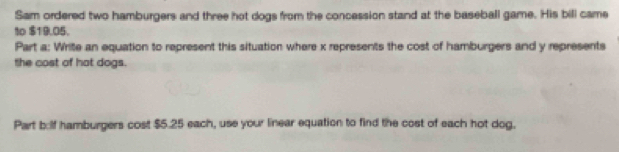 Sam ordered two hamburgers and three hot dogs from the concession stand at the baseball game. His bill came 
to $19.05. 
Part a: Write an equation to represent this situation where x represents the cost of hamburgers and y represents 
the cost of hot dogs. 
Part b:lf hamburgers cost $5.25 each, use your linear equation to find the cost of each hot dog.