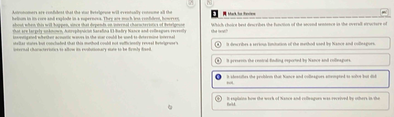 P3
Astronomers are confident that the star Betelgeuse will eventually consume all the 3 Mark for Review
helium in its core and explode in a supernova. They are much less confident, however,
about when this will happen, since that depends on internal characteristics of Betelgeuse Which choice best describes the function of the second sentence in the overall structure of
that are largely unknown. Astrophysicist Sarafina El-Badry Nance and colleagues recently
investigated whether acoustic waves in the star could be used to determine internal the text?
stellar states but concluded that this method could not sufficiently reveal Betelgeuse's
internal characteristics to allow its evolutionary state to be firmly fixed. It describes a serious limitation of the method used by Nance and colleagues.
) It presents the central finding reported by Nance and colleagues.
It identifies the problem that Nance and colleagues attempted to solve but did
1v04
It explains how the work of Nance and colleagues was received by others in the
field