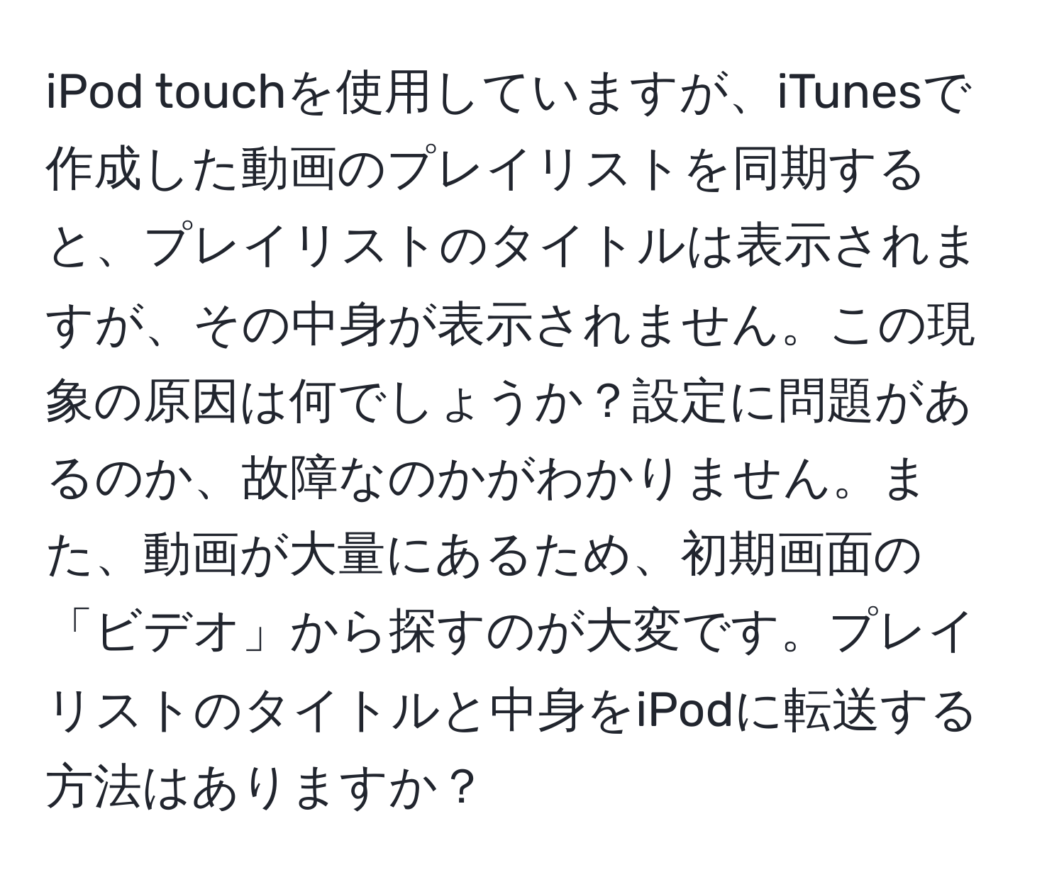 iPod touchを使用していますが、iTunesで作成した動画のプレイリストを同期すると、プレイリストのタイトルは表示されますが、その中身が表示されません。この現象の原因は何でしょうか？設定に問題があるのか、故障なのかがわかりません。また、動画が大量にあるため、初期画面の「ビデオ」から探すのが大変です。プレイリストのタイトルと中身をiPodに転送する方法はありますか？