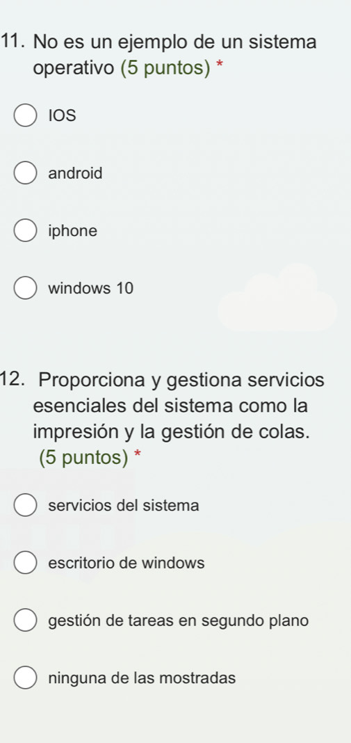 No es un ejemplo de un sistema
operativo (5 puntos) *
IOS
android
iphone
windows 10
12. Proporciona y gestiona servicios
esenciales del sistema como la
impresión y la gestión de colas.
(5 puntos) *
servicios del sistema
escritorio de windows
gestión de tareas en segundo plano
ninguna de las mostradas