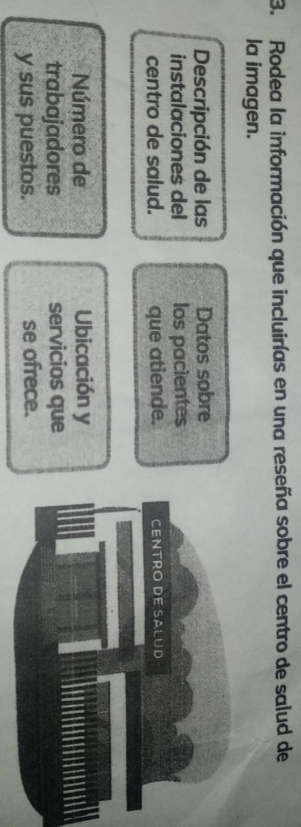 Rodea la información que incluirías en una reseña sobre el centro de salud de 
la imagen. 
Descripción de las Datos sobre 
instalaciones del los pacientes 
centro de salud. que atiende. 
Número de Ubicación y 
trabajadores servicios que 
y sus puestos. se ofrece.