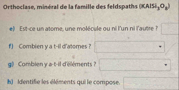 Orthoclase, minéral de la famille des feldspaths (KAlSi_3O_8) 
e) Est-ce un atome, une molécule ou ni l’un ni l’autre ? □°
f) Combien y a t-il d’atomes ? 
g) Combien y a-t-il d'éléments ? 
h) Identifie les éléments qui le compose. -□ ^24- 1/4 = □ /□  