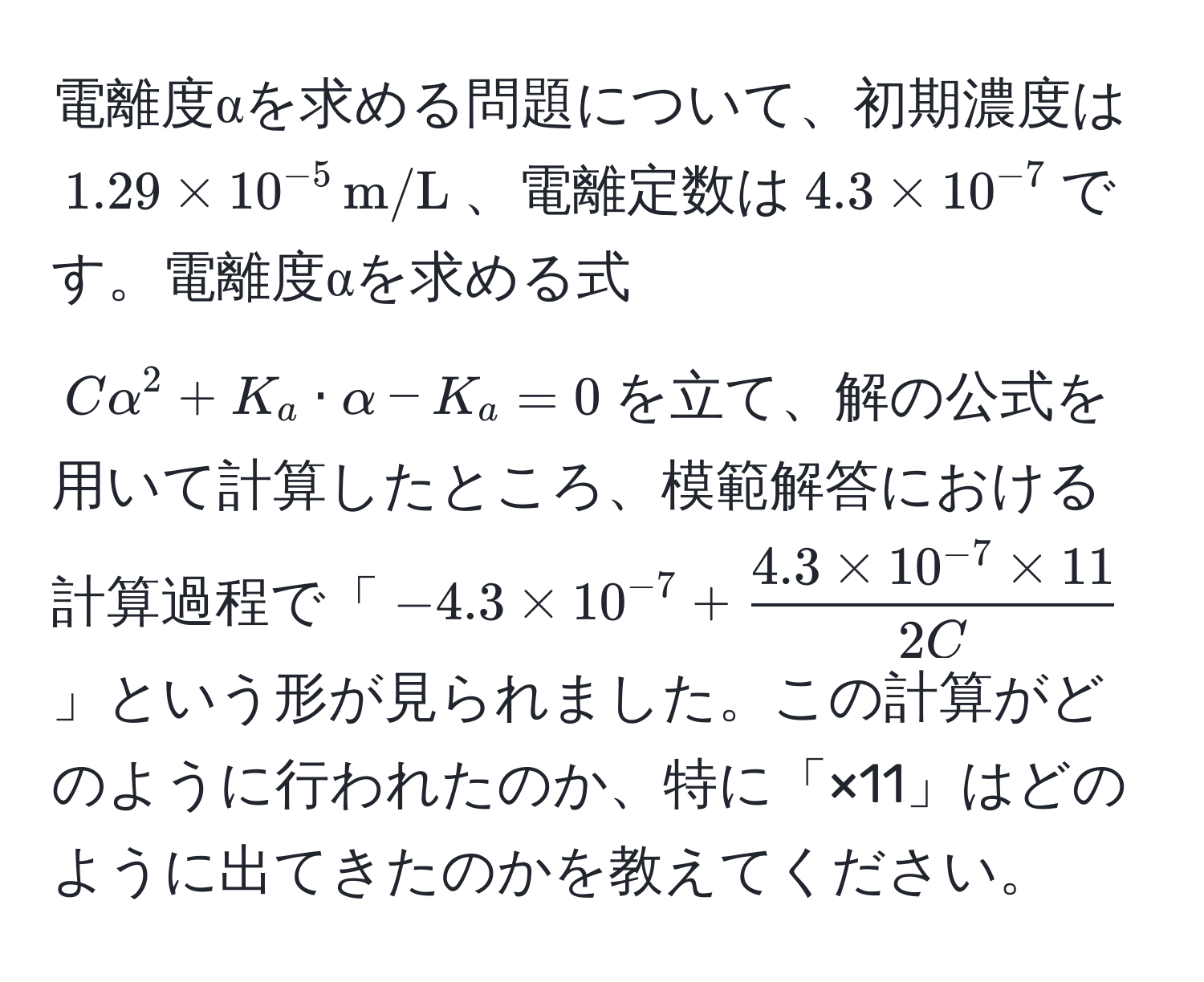 電離度αを求める問題について、初期濃度は$1.29 * 10^(-5) , m/L$、電離定数は$4.3 * 10^(-7)$です。電離度αを求める式$Calpha^(2 + K_a · alpha - K_a = 0$を立て、解の公式を用いて計算したところ、模範解答における計算過程で「$-4.3 * 10^-7) +  (4.3 * 10^(-7) * 11)/2C $」という形が見られました。この計算がどのように行われたのか、特に「×11」はどのように出てきたのかを教えてください。