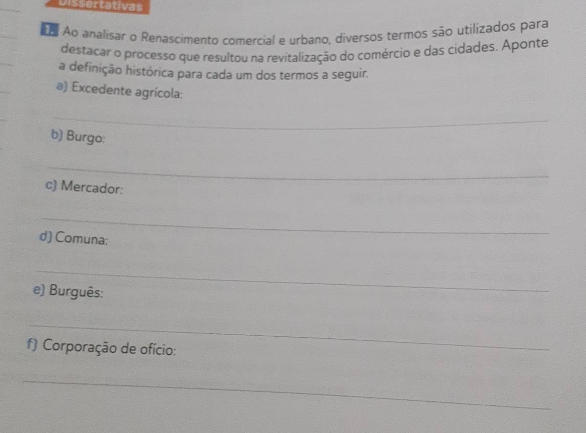 Dissertativas 
Ao analisar o Renascimento comercial e urbano, diversos termos são utilizados para 
destacar o processo que resultou na revitalização do comércio e das cidades. Aponte 
a definição histórica para cada um dos termos a seguir. 
) Excedente agrícola: 
_ 
b) Burgo: 
_ 
c) Mercador: 
_ 
d) Comuna: 
_ 
e) Burguês: 
_ 
f) Corporação de ofício: 
_