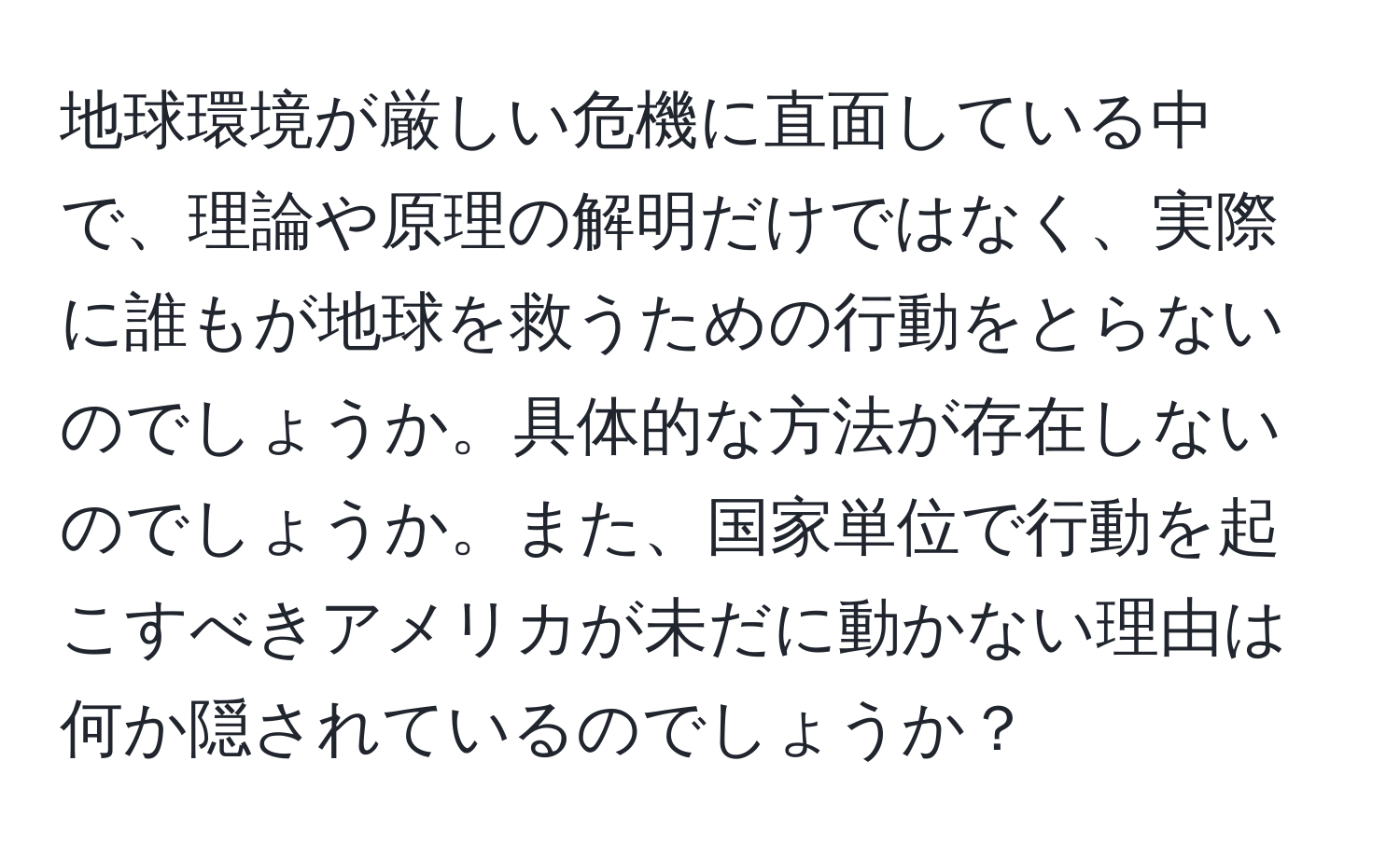 地球環境が厳しい危機に直面している中で、理論や原理の解明だけではなく、実際に誰もが地球を救うための行動をとらないのでしょうか。具体的な方法が存在しないのでしょうか。また、国家単位で行動を起こすべきアメリカが未だに動かない理由は何か隠されているのでしょうか？