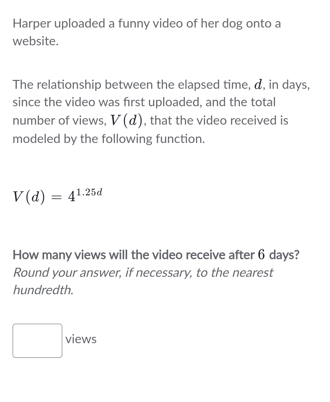 Harper uploaded a funny video of her dog onto a 
website. 
The relationship between the elapsed time, α, in days, 
since the video was first uploaded, and the total 
number of views, V(d) , that the video received is 
modeled by the following function.
V(d)=4^(1.25d)
How many views will the video receive after 6 days? 
Round your answer, if necessary, to the nearest 
hundredth. 
□ views