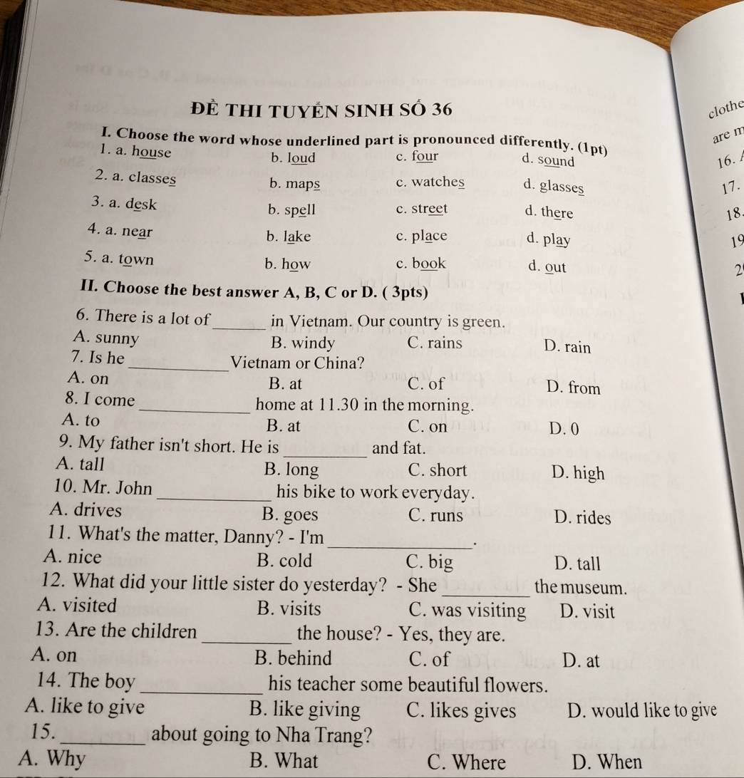 để THI tUYÊN SINH Số 36
clothe
are m
I Choose the word whose underlined part is pronounced differently. (1pt)
b. loud c. four d. sound 16. 
1. a. house d. glasses
2. a. classes
b. maps c. watches
17.
3. a. desk
b. spell c. street d. there 18.
4. a. near
b. lake c. place d. play 19
5. a. town
b. how c. book d. out 2
II. Choose the best answer A, B, C or D. ( 3pts)
6. There is a lot of_ in Vietnam. Our country is green.
A. sunny B. windy C. rains D. rain
7. Is he _Vietnam or China?
A. on B. at C. of
D. from
8. I come_ home at 11.30 in the morning.
A. to B. at C. on D. 0
_
9. My father isn't short. He is and fat.
A. tall B. long C. short D. high
10. Mr. John _his bike to work everyday.
A. drives B. goes C. runs D. rides
11. What's the matter, Danny? - I'm _.
A. nice B. cold C. big D. tall
12. What did your little sister do yesterday? - She_ the museum.
A. visited B. visits C. was visiting D. visit
13. Are the children _the house? - Yes, they are.
A. on B. behind C. of D. at
14. The boy _his teacher some beautiful flowers.
A. like to give B. like giving C. likes gives D. would like to give
15._ about going to Nha Trang?
A. Why B. What C. Where D. When