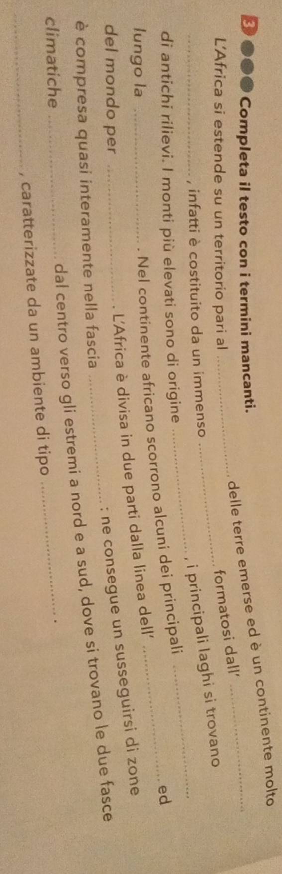 delle terre emerse ed è un continente molto 
3 ●●● Completa il testo con i termini mancanti. 
L’Africa si estende su un territorio pari al_ 
_formatosi dall' 
__ 
i principali laghi si trovano 
_, infatti è costituito da un immenso 
di antichi rilievi. I monti più elevati sono di origine 
lungo la_ 
Nel continente africano scorrono alcuni dei principali 
ed 
L'Africa è divisa in due parti dalla linea dell' 
del mondo per_ 
: ne consegue un susseguirsi di zone 
è compresa quasi interamente nella fascia 
climatiche_ 
_ 
dal centro verso gli estremi a nord e a sud, dove si trovano le due fasce 
_, caratterizzate da un ambiente di tipo