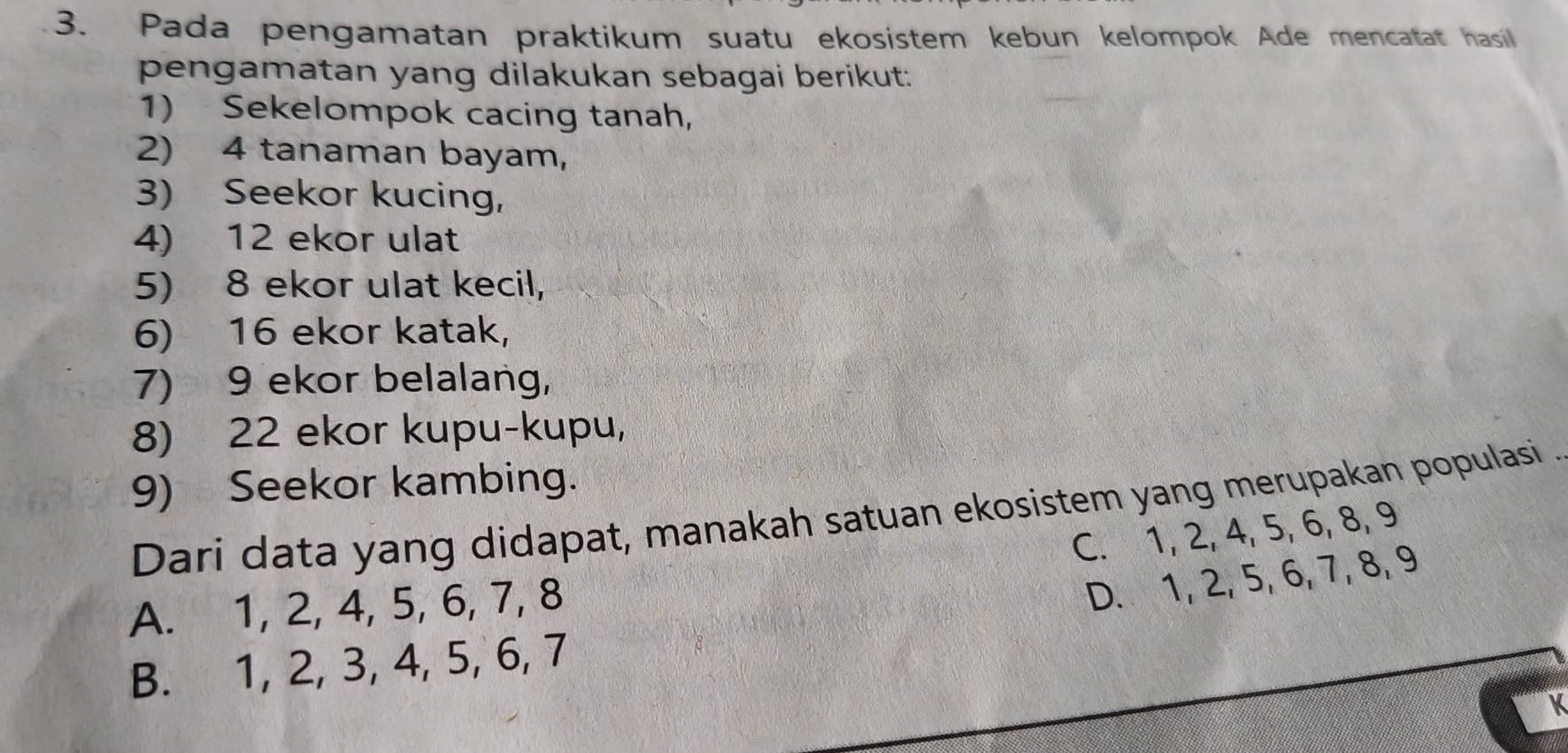 Pada pengamatan praktikum suatu ekosistem kebun kelompok Ade mencatat hasil
pengamatan yang dilakukan sebagai berikut:
1) Sekelompok cacing tanah,
2) 4 tanaman bayam,
3) Seekor kucing,
4) 12 ekor ulat
5) 8 ekor ulat kecil,
6) 16 ekor katak,
7) 9 ekor belalang
8) 22 ekor kupu-kupu,
9) Seekor kambing.
Dari data yang didapat, manakah satuan ekosistem yang merupakan populasi.
C. 1, 2, 4, 5, 6, 8, 9
A. 1, 2, 4, 5, 6, 7, 8
D. 1, 2, 5, 6, 7, 8, 9
B. 1, 2, 3, 4, 5, 6, 7