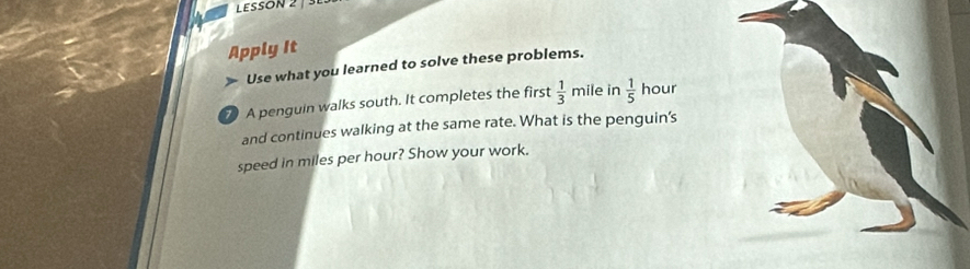 LESSON 2 | SE 
Apply It 
» Use what you learned to solve these problems. 
7 A penguin walks south. It completes the first  1/3 mi le in  1/5  hour
and continues walking at the same rate. What is the penguin's 
speed in miles per hour? Show your work.