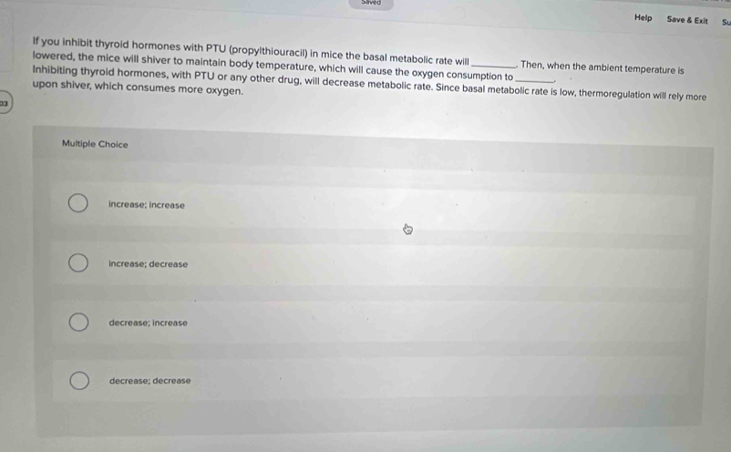 Strved Help Save & Exit
Sl
If you inhibit thyroid hormones with PTU (propylthiouracil) in mice the basal metabolic rate will . Then, when the ambient temperature is
lowered, the mice will shiver to maintain body temperature, which will cause the oxygen consumption to .
Inhibiting thyroid hormones, with PTU or any other drug, will decrease metabolic rate. Since basal metabolic rate is low, thermoregulation will rely more
upon shiver, which consumes more oxygen.
03
Multiple Choice
increase; increase
increase; decrease
decrease; increase
decrease; decrease