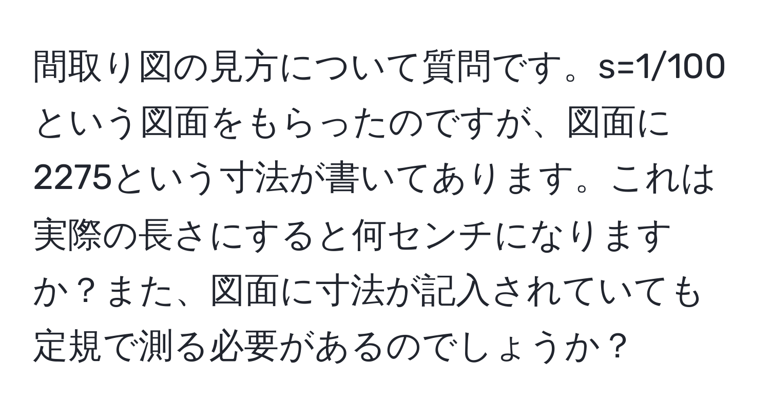 間取り図の見方について質問です。s=1/100という図面をもらったのですが、図面に2275という寸法が書いてあります。これは実際の長さにすると何センチになりますか？また、図面に寸法が記入されていても定規で測る必要があるのでしょうか？