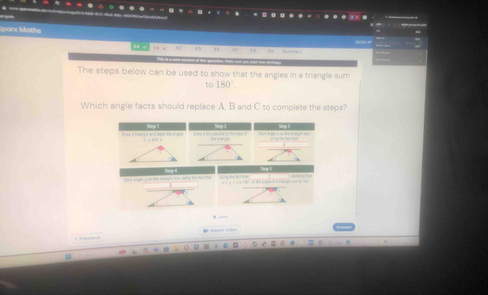 a e
Sparx Maths
20,520 1?
⑤A sB x 60 D . r Summary
The steps below can be used to show that the angles in a triangle sum
to 180°. 
Which angle facts should replace A, B and C to complete the steps?
Step 1
Draw a triangle and label the angles in j and a Draw a lime paralel to the bose of the briansle Mark angle a on the straight line a ing the fact tha t 
Step 4
Mank angle s on the strsight line, using the fact that Using the fart tha! gle sam to hed . , we know that
z-y+z=18
É Taom
 Previous = Watch vide=