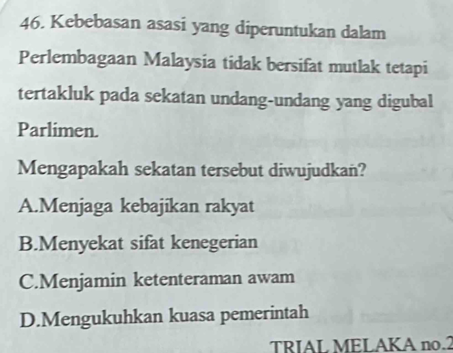 Kebebasan asasi yang diperuntukan dalam
Perlembagaan Malaysia tidak bersifat mutlak tetapi
tertakluk pada sekatan undang-undang yang digubal
Parlimen.
Mengapakah sekatan tersebut diwujudkan?
A.Menjaga kebajikan rakyat
B.Menyekat sifat kenegerian
C.Menjamin ketenteraman awam
D.Mengukuhkan kuasa pemerintah
TRIAL MELAKA no.2