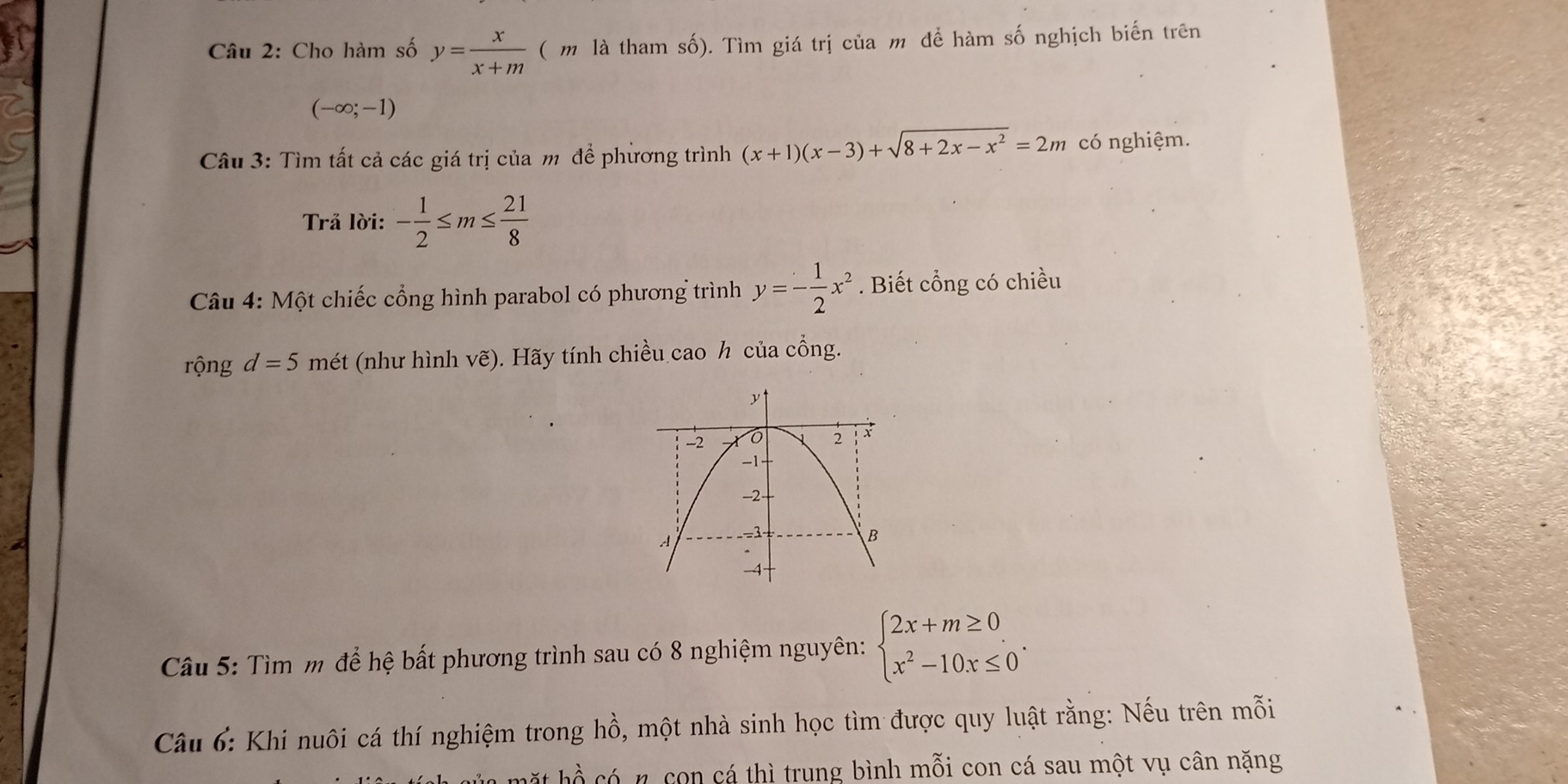 Cho hàm số y= x/x+m  ( m là tham số). Tìm giá trị của m để hàm số nghịch biến trên
(-∈fty ;-1)
Câu 3: Tìm tất cả các giá trị của m để phừơng trình (x+1)(x-3)+sqrt(8+2x-x^2)=2m có nghiệm. 
Trả lời: - 1/2 ≤ m≤  21/8 
Câu 4: Một chiếc cổng hình parabol có phương trình y=- 1/2 x^2. Biết cổng có chiều 
rộng d=5 mét (như hình vẽ). Hãy tính chiều cao h của cổng. 
Câu 5: Tìm m để hệ bất phương trình sau có 8 nghiệm nguyên: beginarrayl 2x+m≥ 0 x^2-10x≤ 0endarray.. 
Câu 6: Khi nuôi cá thí nghiệm trong hồ, một nhà sinh học tìm được quy luật rằng: Nếu trên mỗi 
hặ t hồ có n con cá thì trung bình mỗi con cá sau một vụ cân nặng