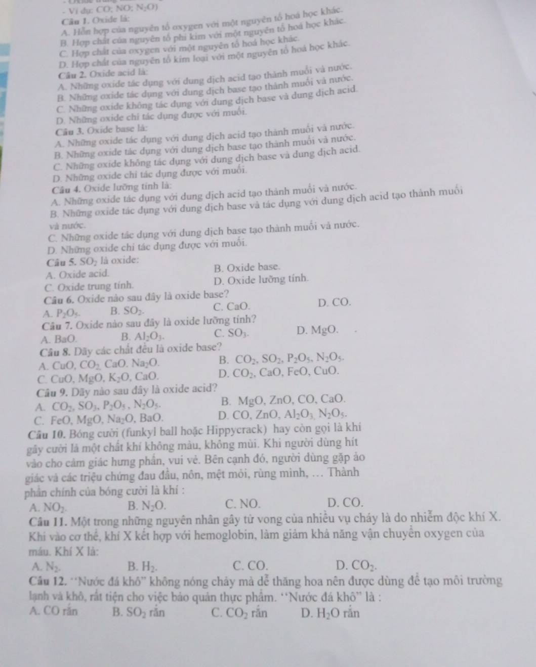 Vi dụ: CO; N () N_2O)
Câu 1. Oxide là:
A. Hỗn hợp của nguyên tổ oxygen với một nguyên tổ hoá học khác.
B. Hợp chất của nguyên tố phi kim với một nguyên tố hoá học khác.
C. Hợp chát của oxygen với một nguyên tổ hoá học khác.
D. Hợp chất của nguyên tổ kim loại với một nguyên tổ hoá học khác.
Câu 2. Oxide acid là:
A. Những oxide tác dụng với dung dịch acid tạo thành muổi và nước.
B. Những oxide tác dụng với dung địch base tạo thành muối và nước.
C. Những oxide không tác dụng với dung dịch base và dung dịch acid.
D. Những oxide chí tác dụng được với muối.
Câu 3. Oxide base là:
A. Những oxide tác dụng với dung dịch acid tạo thành muối và nước.
B. Những oxide tác dụng với dung dịch base tạo thành muối và nước.
C. Những oxide không tác dụng với dung dịch base và dung dịch acid.
D. Những oxide chỉ tác dụng được với muối.
Câu 4. Oxide lưỡng tỉnh là:
A. Những oxide tác dụng với dung dịch acid tạo thành muổi và nước.
B. Những oxide tác dụng với dung dịch base và tác dụng với dung dịch acid tạo thành muối
và nước.
C. Những oxide tác dụng với dung dịch base tạo thành muối và nước.
D. Những oxide chi tác dụng được với muối.
Câu 5. SO_2 là oxide:
A. Oxide acid. B. Oxide base.
C. Oxide trung tinh. D. Oxide lưỡng tính.
Câu 6. Oxide nào sau đây là oxide base?
A. P_2O_5. B. SO_2. C. CaO. D. CO.
Câu 7. Oxide nào sau đây là oxide lưỡng tính?
A. BaO. B. AI_2O_3. C. SO_3. D. MgO.
Cầu 8. Dãy các chất đều là oxide base?
A. CuO,CO_2CaO.Na_2O. B. CO_2,SO_2,P_2O_5,N_2O_5.
C. CuO,MgO,K_2O , CaO. D. CO_2, , CaO, FeO, CuO.
Câu 9. Dãy nào sau đây là oxide acid?
A. CO_2,SO_3,P_2O_5,N_2O_5.
B. N MoO ZnO, CO,CaO.
C. FeO,MgO,Na_2O,BaO.
D. CO,ZnO,Al_2O_3,N_2O_5.
Cầu 10. Bóng cười (funkyl ball hoặc Hippycrack) hay còn gọi là khí
gây cười là một chất khí không màu, không mùi. Khi người dùng hít
vào cho cảm giác hưng phần, vui vẻ. Bên cạnh đó, người dùng gặp ảo
giác và các triệu chứng đau đầu, nôn, mệt mỏi, rùng mình, ... Thành
phân chính của bóng cười là khí :
A. NO_2. B. N_2O. C. NO. D. CO.
Cầu 11. Một trong những nguyên nhân gây tử vong của nhiều vụ cháy là do nhiễm độc khí X.
Khi vào cơ thể, khí X kết hợp với hemoglobin, làm giảm khả năng vận chuyển oxygen của
máu. Khí X là:
A. N_2. B. H_2. C. CO. D. CO_2.
Cầu 12. “Nước đá khô” không nóng chảy mà dễ thăng hoa nên được dùng để tạo môi trường
lạnh và khô, rất tiện cho việc bảo quản thực phẩm. “Nước đá khô” là :
A. CO rắn B. SO_2 rắn C. CO_2 rắn D. H_2O ran