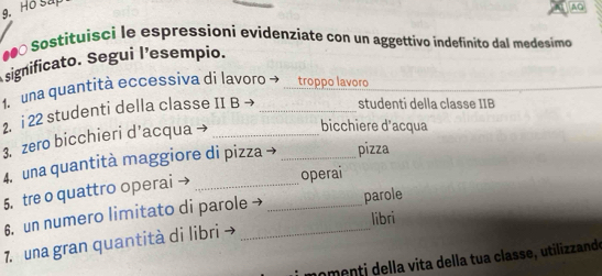 Ho Sắp 
AQ 
0 Sostituisci le espressioni evidenziate con un aggettivo indefinito dal medesimo 
significato. Segui l’esempio. 
1. una quantità eccessiva di lavoro → troppo lavoro 
2. i 22 studenti della classe II B → _studenti della classe IIB 
3. zero bicchieri d’acqua →_ 
bicchiere d'acqua 
4. una quantità maggiore di pizza → _pizza 
5. tre o quattro operai_ 
operai 
6. un numero limitato di parole → _parole 
libri 
7. una gran quantità di libri →_ 
n omenti della vita della tua classe, utilizzande