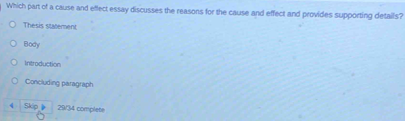 Which part of a cause and effect essay discusses the reasons for the cause and effect and provides supporting details?
Thesis statement
Body
Introduction
Concluding paragraph
Skip 29/34 complete