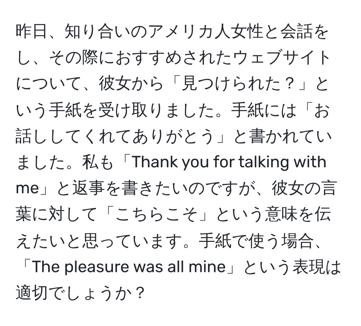 昨日、知り合いのアメリカ人女性と会話をし、その際におすすめされたウェブサイトについて、彼女から「見つけられた？」という手紙を受け取りました。手紙には「お話ししてくれてありがとう」と書かれていました。私も「Thank you for talking with me」と返事を書きたいのですが、彼女の言葉に対して「こちらこそ」という意味を伝えたいと思っています。手紙で使う場合、「The pleasure was all mine」という表現は適切でしょうか？