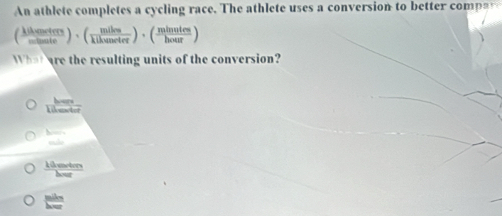 An athlete completes a cycling race. The athlete uses a conversion to bette comp a
( klhemeters/mitenute )· ( miles/klhuneter )· ( minutes/hour )
What are the resulting units of the conversion?
hours
Rilmetor
 b/ab 
frac lambda (leater) herlinehese
 mile/hwr 