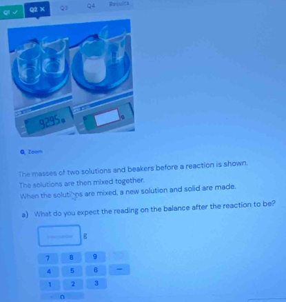 √ Q2 × Q3 Q4 Reswlts 
Q Zoom 
The masses of two solutions and beakers before a reaction is shown. 
The solutions are then mixed together. 
When the solutins are mixed, a new solution and solid are made. 
a) What do you expect the reading on the balance after the reaction to be?
g
7 8 9
4 5 6
1 2 3