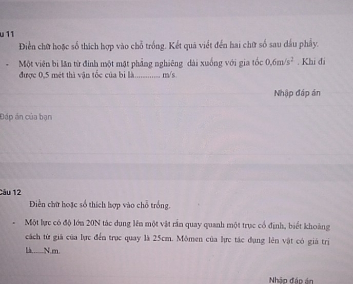 11 
Điền chữ hoặc số thích hợp vào chỗ trống. Kết quả viết đến hai chữ số sau dầu phầy. 
Một viên bi lăn từ đinh một mặt phẳng nghiêng dài xuống với gia tốc 0, 6m/s^2. Khi đi 
được 0,5 mét thì vận tốc của bi là............ m/s. 
Nhập đáp án 
Đáp án của bạn 
Câu 12 
Điền chữ hoặc số thích hợp vào chỗ trống. 
Một lực có độ lớn 20N tác dụng lên một vật rấn quay quanh một trục cổ định, biết khoảng 
cách từ giá của lực đến trục quay là 25cm. Mômen của lực tác dụng lên vật có giá trị 
là......N. m. 
Nhập đáp án