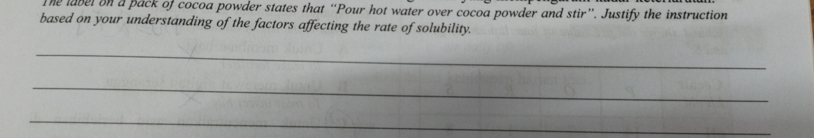 The label on a pack of cocoa powder states that “Pour hot water over cocoa powder and stir”. Justify the instruction 
based on your understanding of the factors affecting the rate of solubility. 
_ 
_ 
_